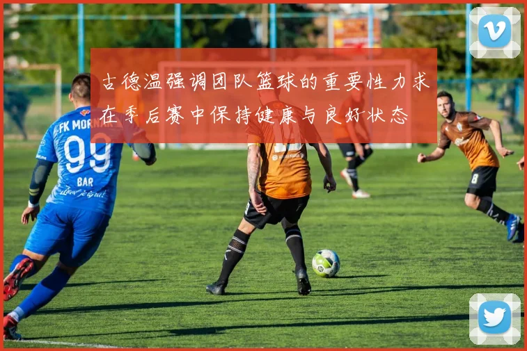 古德温强调团队篮球的重要性力求在季后赛中保持健康与良好状态