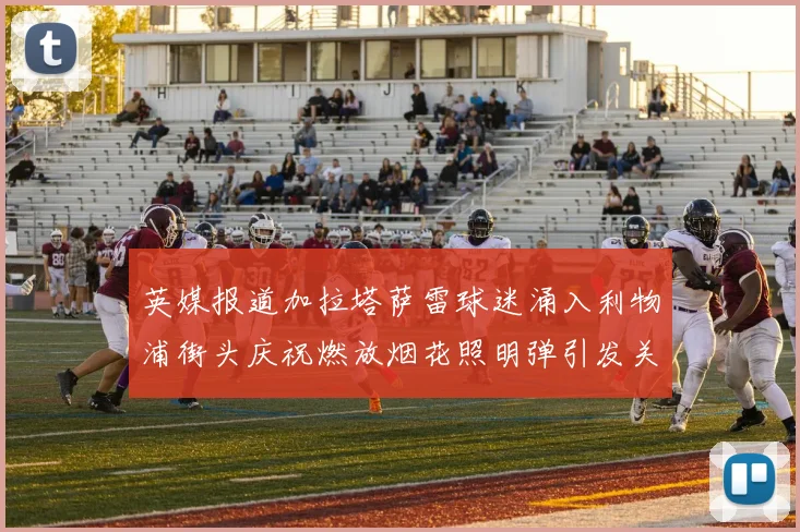 英媒报道加拉塔萨雷球迷涌入利物浦街头庆祝燃放烟花照明弹引发关注