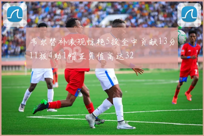 韦尔替补表现惊艳5投全中贡献13分11板4助1帽正负值高达32