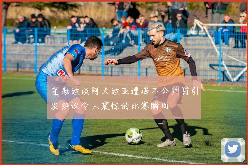 霍勒迪谈阿夫迪亚遭遇不公判罚引发热议令人震惊的比赛瞬间