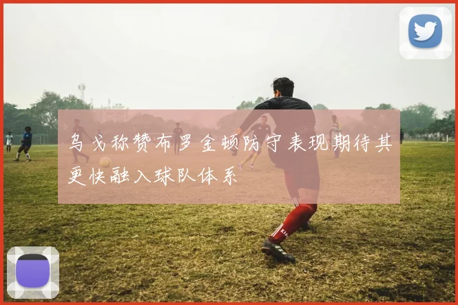 乌戈称赞布罗金顿防守表现期待其更快融入球队体系