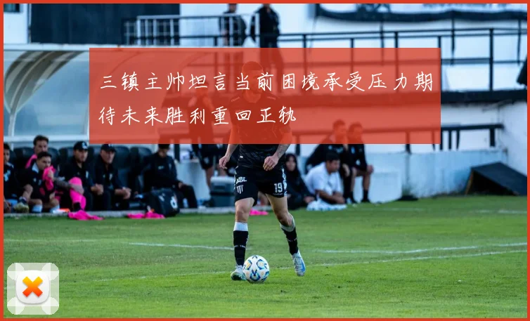 三镇主帅坦言当前困境承受压力期待未来胜利重回正轨
