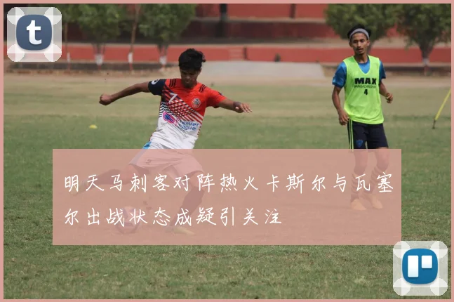 明天马刺客对阵热火卡斯尔与瓦塞尔出战状态成疑引关注