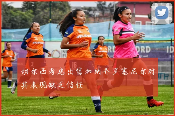 切尔西考虑出售加纳乔罗塞尼尔对其表现缺乏信任