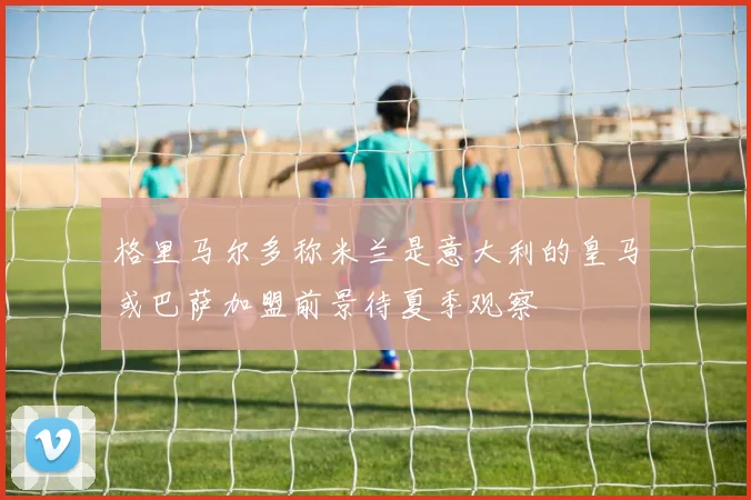 格里马尔多称米兰是意大利的皇马或巴萨加盟前景待夏季观察