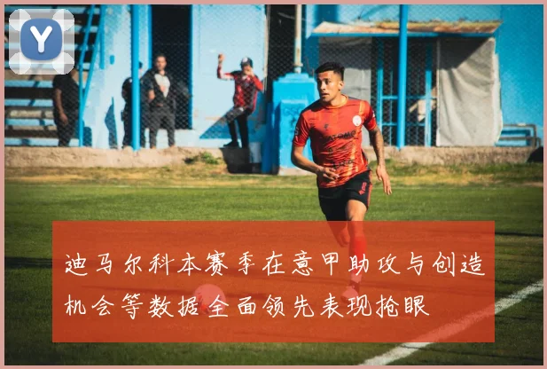 迪马尔科本赛季在意甲助攻与创造机会等数据全面领先表现抢眼