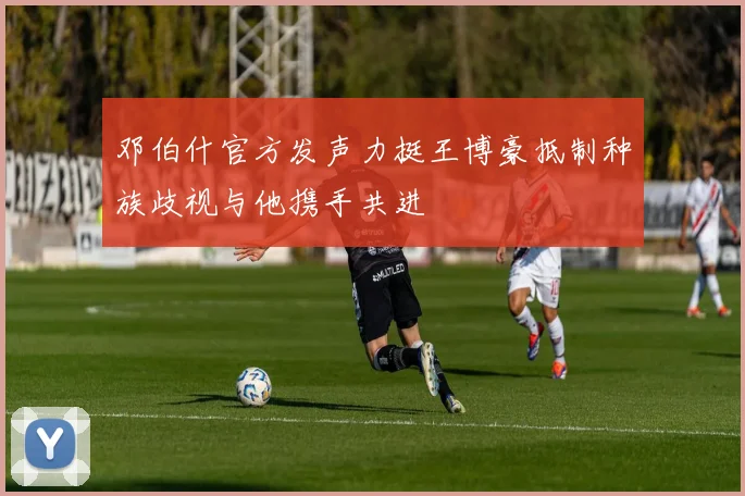 邓伯什官方发声力挺王博豪抵制种族歧视与他携手共进