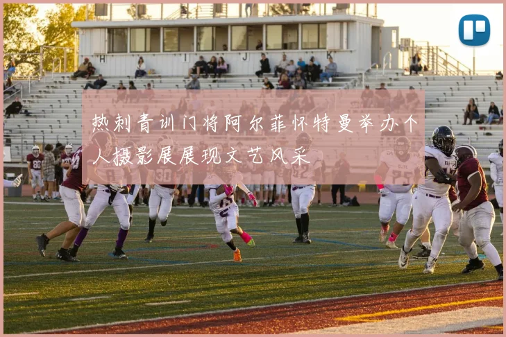 热刺青训门将阿尔菲怀特曼举办个人摄影展展现文艺风采