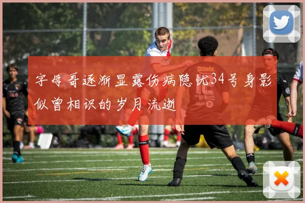 字母哥逐渐显露伤病隐忧34号身影似曾相识的岁月流逝