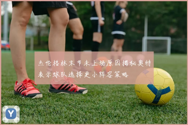 杰伦格林末节未上场原因揭秘奥特表示球队选择更小阵容策略