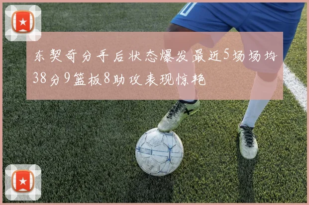 东契奇分手后状态爆发最近5场场均38分9篮板8助攻表现惊艳