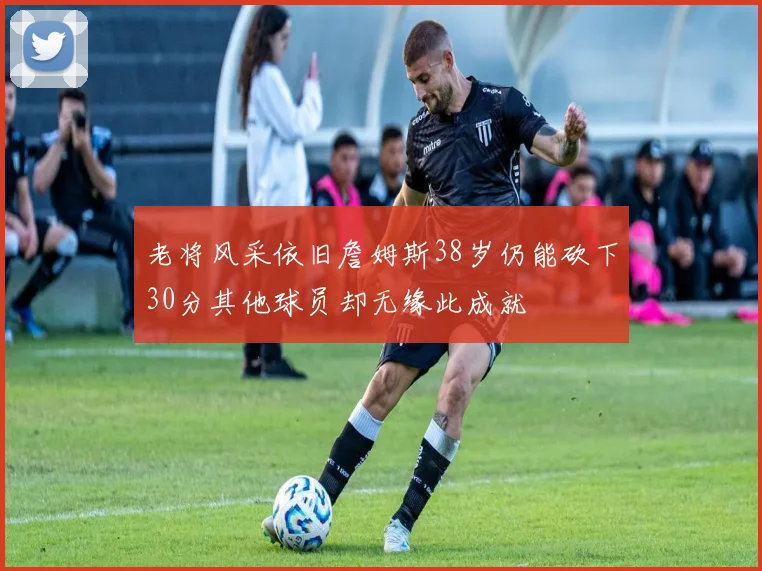 老将风采依旧詹姆斯38岁仍能砍下30分其他球员却无缘此成就