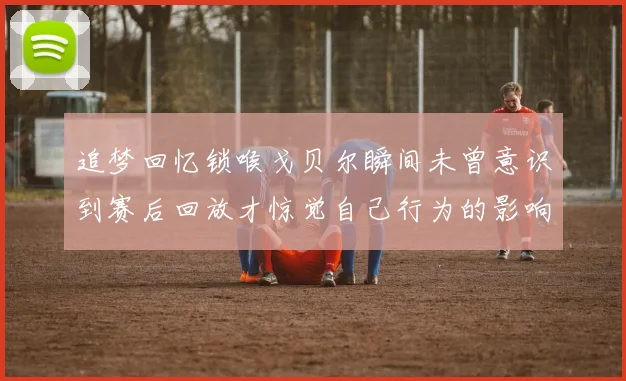 追梦回忆锁喉戈贝尔瞬间未曾意识到赛后回放才惊觉自己行为的影响