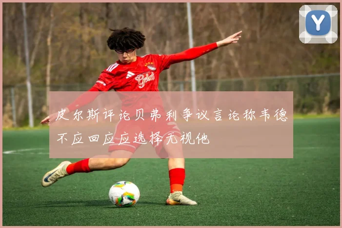 皮尔斯评论贝弗利争议言论称韦德不应回应应选择无视他