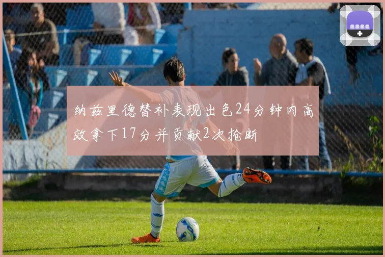 纳兹里德替补表现出色24分钟内高效拿下17分并贡献2次抢断