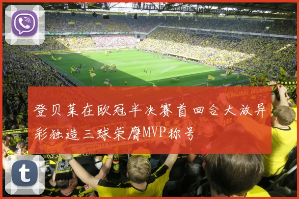 登贝莱在欧冠半决赛首回合大放异彩独造三球荣膺MVP称号