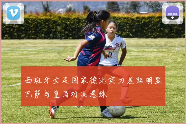 西班牙女足国家德比实力差距明显巴萨与皇马对决悬殊